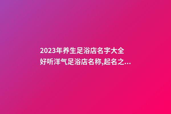 2023年养生足浴店名字大全 好听洋气足浴店名称,起名之家-第1张-店铺起名-玄机派